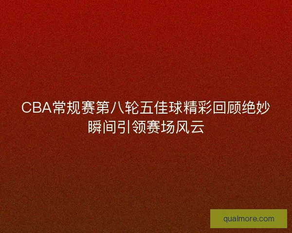 CBA常规赛第八轮五佳球精彩回顾绝妙瞬间引领赛场风云