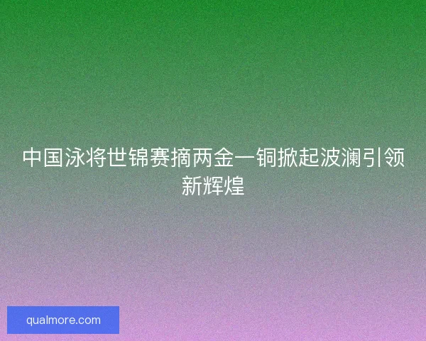 中国泳将世锦赛摘两金一铜掀起波澜引领新辉煌
