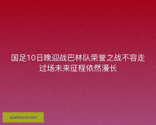 国足10日晚迎战巴林队荣誉之战不容走过场未来征程依然漫长